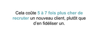 Cela coûte 5 à 7 fois plus cher de
recruter un nouveau client, plutôt que
d’en fidéliser un.
 