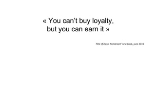 « You can’t buy loyalty,
but you can earn it »
Title of Denis Pombriant’ new book, june 2016
 