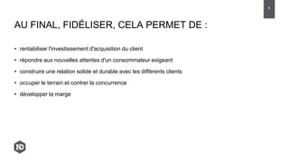 • rentabiliser l'investissement d'acquisition du client
• répondre aux nouvelles attentes d'un consommateur exigeant
• construire une relation solide et durable avec les différents clients
• occuper le terrain et contrer la concurrence
• développer la marge
AU FINAL, FIDÉLISER, CELA PERMET DE :
8
 