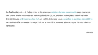 La fidélisation est (…), l'art de créer et de gérer une relation durable personnelle avec chacun de
ses clients afin de maximiser sa part de portefeuille (SOW,Share Of Wallet) et sa valeur vie client
Elle contribue à entretenir un lien fort, un « effet de loyauté » qui consolide la position compétitive
de celui qui offre un service ou un produit sur le marché et préserve à terme sa part de marché et sa
rentabilité.
wikipedia
 