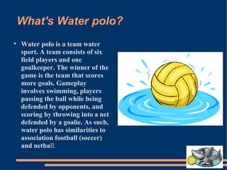 What's Water polo? Water polo is a team water sport. A team consists of six field players and one goalkeeper. The winner of the game is the team that scores more goals. Gameplay involves swimming, players passing the ball while being defended by opponents, and scoring by throwing into a net defended by a goalie. As such, water polo has similarities to association football (soccer) and netba ll. 