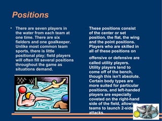 Positions There are seven players in the water from each team at one time. There are six fielders and one goalkeeper. Unlike most common team sports, there is little positional play; field players will often fill several positions throughout the game as situations demand.  These positions consist of the center or set position, the flat, the wing and the point positions. Players who are skilled in all of these positions on offensive or defensive are   called utility players. Utility players tend to come off of the bench, though this isn't absolute. Certain body types are more suited for particular positions, and left-handed players are especially coveted on the right-hand side of the field, allowing teams to launch 2-sided attacks. 