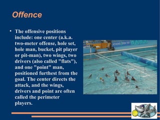 Offence The offensive positions include: one center (a.k.a. two-meter offense, hole set, hole man, bucket, pit player or pit-man), two wings, two drivers (also called "flats"), and one "point" man, positioned furthest from the goal. The center directs the attack, and the wings, drivers and point are often called the perimeter players. 
