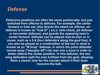 Defense Defensive positions are often the same positionally, but just switched from offense to defense. For example, the center forward or hole set, who directs the attack on offense, on defense is known as "hole D" ( a.k.a. hole check, pit defense or two-meter defense), and guards the opposing team's center forward. Defense can be played man-to-man or in zones, such as a 2-4 (four defenders along the goal line). It can also be played as a combination of the two in what is known as an "M drop" defense, in which the point defender moves away ("sloughs off") his man into a zone in order to better defend the center position. In this defense, the two wing defenders split the area furthest from the goal, allowing them a clearer lane for the counter-attack if their team recovers the ball. 