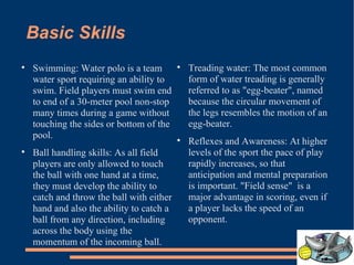 Basic Skills Swimming: Water polo is a team water sport requiring an ability to swim. Field players must swim end to end of a 30-meter pool non-stop many times during a game without touching the sides or bottom of the pool. Ball handling skills: As all field players are only allowed to touch the ball with one hand at a time, they must develop the ability to catch and throw the ball with either hand and also the ability to catch a ball from any direction, including across the body using the momentum of the incoming ball. Treading water: The most common form of water treading is generally referred to as "egg-beater", named because the circular movement of the legs resembles the motion of an egg-beater. Reflexes and Awareness: At higher levels of the sport the pace of play rapidly increases, so that anticipation and mental preparation is important. "Field sense"  is a major advantage in scoring, even if a player lacks the speed of an opponent.  