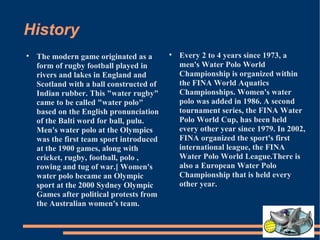 History The modern game originated as a form of rugby football played in rivers and lakes in England and Scotland with a ball constructed of Indian rubber. This "water rugby" came to be called "water polo" based on the English pronunciation of the Balti word for ball, pulu. Men's water polo at the Olympics was the first team sport introduced at the 1900 games, along with cricket, rugby, football, polo , rowing and tug of war.[ Women's water polo became an Olympic sport at the 2000 Sydney Olympic Games after political protests from the Australian women's team. Every 2 to 4 years since 1973, a men's Water Polo World Championship is organized within the FINA World Aquatics Championships. Women's water polo was added in 1986. A second tournament series, the FINA Water Polo World Cup, has been held every other year since 1979. In 2002, FINA organized the sport's first international league, the FINA Water Polo World League.There is also a European Water Polo Championship that is held every other year. 