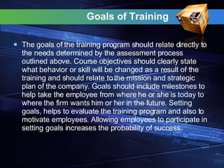 Goals of Training  The goals of the training program should relate directly to the needs determined by the assessment process outlined above. Course objectives should clearly state what behavior or skill will be changed as a result of the training and should relate to the mission and strategic plan of the company. Goals should include milestones to help take the employee from where he or she is today to where the firm wants him or her in the future. Setting goals, helps to evaluate the training program and also to motivate employees. Allowing employees to participate in setting goals increases the probability of success. 
