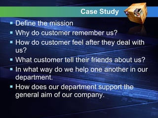 Case Study  Define the mission  Why do customer remember us? How do customer feel after they deal with us? What customer tell their friends about us? In what way do we help one another in our department. How does our department support the general aim of our company. 