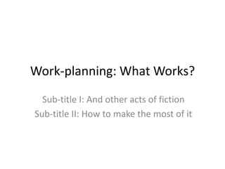 Work-planning: What Works? 
Sub-title I: And other acts of fiction 
Sub-title II: How to make the most of it 
 
