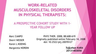 WORK-RELATED
MUSCULOSKELETAL DISORDERS
IN PHYSICAL THERAPISTS:
A PROSPECTIVE COHORT STUDY WITH 1-
YEAR FOLLOW UP
PHYS THER. 2008; 88:608-619
Originally published online February 14, 2008
doi: 10.2522/ptj.20070127
Tuğçehan KARA
20131403056
Marc CAMPO
Sherri WEISER
Karen L KOENIG
Margareta NORDIN
 