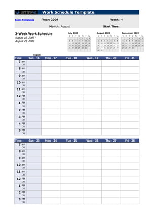 Work Schedule Template
Excel Templates          Year: 2009                                                       Week: 4

                             Month: August                                       Start Time:

2-Week Work Schedule                    July 2009
                                         S   M   T   W   Th   F    Sa
                                                                         August 2009
                                                                         S   M   T    W   Th   F   Sa
                                                                                                        September 2009
                                                                                                        S   M   T   W   Th   F   Sa
August 16, 2009 -                                    1   2    3    4                               1            1   2   3    4   5

August 29, 2009                          5   6   7   8   9    10 11      2   3   4    5   6    7   8    6   7   8   9   10 11 12
                                         12 13 14 15 16 17 18            9   10 11 12 13 14 15          13 14 15 16 17 18 19
                                         19 20 21 22 23 24 25            16 17 18 19 20 21 22           20 21 22 23 24 25 26
                                         26 27 28 29 30 31               23 24 25 26 27 28 29           27 28 29 30
                                                                         30 31
[42]
                August
Time         Sun - 16     Mon - 17     Tue - 18                   Wed - 19           Thu - 20               Fri - 21
   7 am
       :30
   8 am
       :30
   9 am
       :30
 10 am
       :30
 11 am
       :30
 12 PM
       :30
   1 PM
       :30
   2 PM
       :30
   3 PM
       :30
   4 PM
       :30
   5 PM
       :30
[42]
Time         Sun - 23     Mon - 24     Tue - 25                   Wed - 26           Thu - 27               Fri - 28
   7 am
       :30
   8 am
       :30
   9 am
       :30
 10 am
       :30
 11 am
       :30
 12 PM
       :30
   1 PM
       :30
   2 PM
       :30
   3 PM
       :30
 