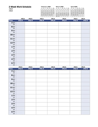2-Week Work Schedule          February 2008                 March 2008                    April 2008
                              S   M   T   W   Th   F   Sa   S   M   T   W   Th   F   Sa   S   M   T   W   Th   F   Sa
#N/A                                               1   2                             1            1   2   3    4   5
#N/A                          3   4   5   6   7    8   9    2   3   4   5   6    7   8    6   7   8   9   10 11 12
                              10 11 12 13 14 15 16          9   10 11 12 13 14 15         13 14 15 16 17 18 19
                              17 18 19 20 21 22 23          16 17 18 19 20 21 22          20 21 22 23 24 25 26
                              24 25 26 27 28 29             23 24 25 26 27 28 29          27 28 29 30

[42]                                                        30 31

               #N/A   #N/A   #N/A                  #N/A                 #N/A                  #N/A             #N/A
Time         #N/A     #N/A   #N/A                  #N/A                 #N/A                  #N/A                  #N/A
   7 am
       :30
   8 am
       :30
   9 am
       :30
 10 am
       :30
 11 am
       :30
 12 PM
       :30
   1 PM
       :30
   2 PM
       :30
   3 PM
       :30
   4 PM
       :30
   5 PM
       :30
[42]         #N/A     #N/A   #N/A                  #N/A                 #N/A                  #N/A             #N/A
Time         #N/A     #N/A   #N/A                  #N/A                 #N/A                  #N/A                  #N/A
   7 am
       :30
   8 am
       :30
   9 am
       :30
 10 am
       :30
 11 am
       :30
 12 PM
       :30
   1 PM
       :30
   2 PM
       :30
   3 PM
       :30
   4 PM
       :30
   5 PM
       :30
 