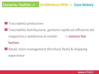 Scenario: Fashion ->

Architettura RFID -> Case history

Tracciabilità produzione
Tracciabilità distribuzione, gestione rapida ed efficiente del
magazzino e spedizione ai retailer

- > sistema fast

fashion
Retail: store management (forniture flash) & shopping
experience

www.rf-id.it

 