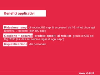 Benefici applicativi

Riduzione tempi di tracciabilità capi & accessori: da 10 minuti circa agli
attuali 6 / 7 secondi (per 100 capi)
Gestione + accurata prodotti spediti ai retailer , grazie al CIU dei
tag RFID (es. dati sui colori e taglia di ogni capo)
Riqualificazione del personale

www.rf-id.it

 