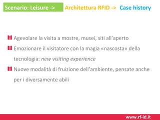Scenario: Leisure ->

Architettura RFID -> Case history

Agevolare la visita a mostre, musei, siti all’aperto
Emozionare il visitatore con la magia «nascosta» della
tecnologia: new visiting experience
Nuove modalità di fruizione dell’ambiente, pensate anche
per i diversamente abili

www.rf-id.it

 