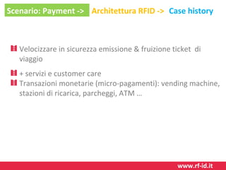 Scenario: Payment -> Architettura RFID -> Case history

Velocizzare in sicurezza emissione & fruizione ticket di
viaggio
+ servizi e customer care
Transazioni monetarie (micro-pagamenti): vending machine,
stazioni di ricarica, parcheggi, ATM …

www.rf-id.it

 