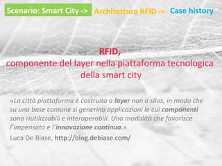 Scenario: Smart City -> Architettura RFID -> Case history

RFID,
componente del layer nella piattaforma tecnologica
della smart city
«La città piattaforma è costruita a layer non a silos, in modo che
su una base comune si generino applicazioni le cui componenti
sono riutilizzabili e interoperabili. Una modalità che favorisce
l’impensato e l’innovazione continua.»
Luca De Biase, http://blog.debiase.com/

 