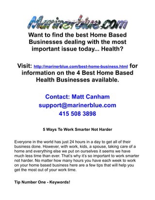 Want to find the best Home Based
       Businesses dealing with the most
        important issue today... Health?

 Visit: http://marinerblue.com/best-home-business.html for
  information on the 4 Best Home Based
         Health Businesses available.

               Contact: Matt Canham
             support@marinerblue.com
                   415 508 3898

               5 Ways To Work Smarter Not Harder


Everyone in the world has just 24 hours in a day to get all of their
business done. However, with work, kids, a spouse, taking care of a
home and everything else we put on ourselves it seems we have
much less time than ever. That’s why it’s so important to work smarter
not harder. No matter how many hours you have each week to work
on your home based business here are a few tips that will help you
get the most out of your work time.


Tip Number One - Keywords!
 