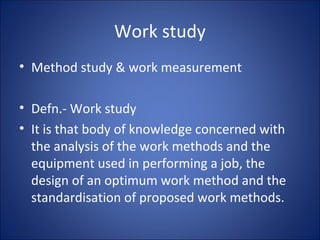 Work study
• Method study & work measurement
• Defn.- Work study
• It is that body of knowledge concerned with
the analysis of the work methods and the
equipment used in performing a job, the
design of an optimum work method and the
standardisation of proposed work methods.
 