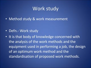 Work study
• Method study & work measurement
• Defn.- Work study
• It is that body of knowledge concerned with
the analysis of the work methods and the
equipment used in performing a job, the design
of an optimum work method and the
standardisation of proposed work methods.
 