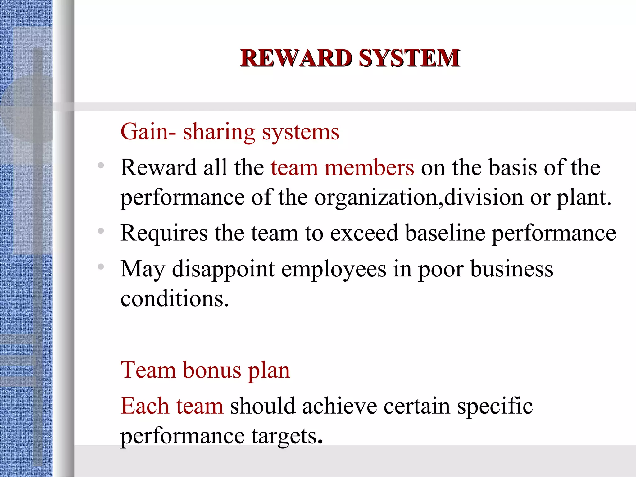 REWARD SYSTEM

  Gain- sharing systems
• Reward all the team members on the basis of the
  performance of the organization,division or plant.
• Requires the team to exceed baseline performance
• May disappoint employees in poor business
  conditions.

  Team bonus plan
  Each team should achieve certain specific
  performance targets.
 