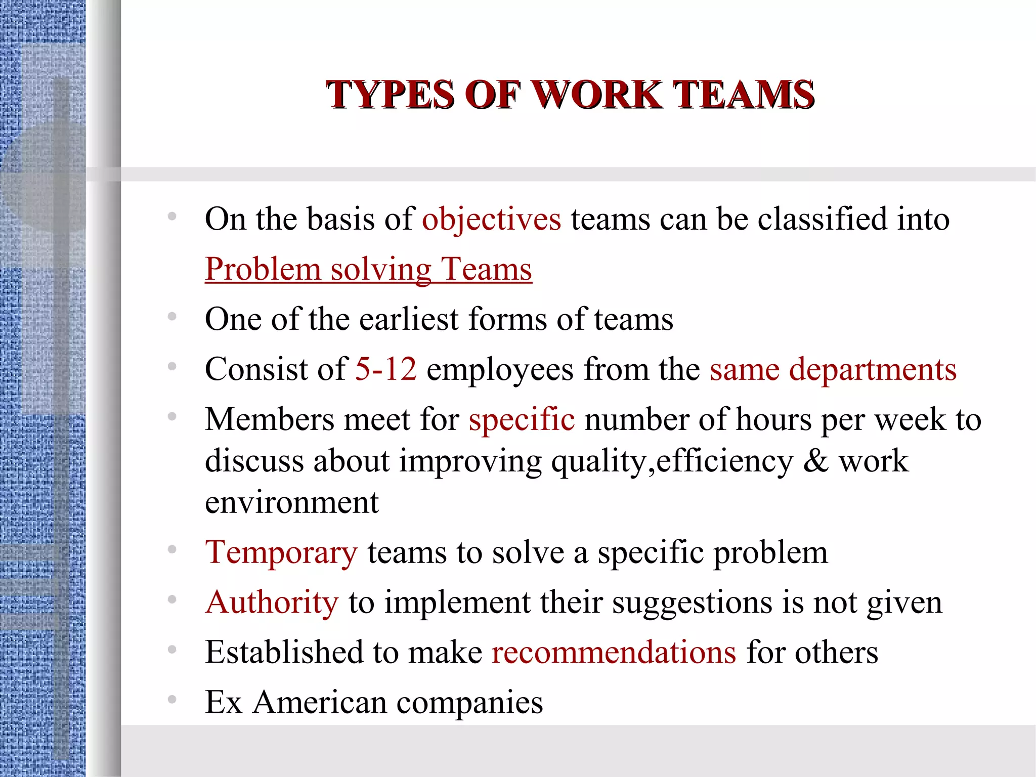 TYPES OF WORK TEAMS

• On the basis of objectives teams can be classified into
  Problem solving Teams
• One of the earliest forms of teams
• Consist of 5-12 employees from the same departments
• Members meet for specific number of hours per week to
  discuss about improving quality,efficiency & work
  environment
• Temporary teams to solve a specific problem
• Authority to implement their suggestions is not given
• Established to make recommendations for others
• Ex American companies
 