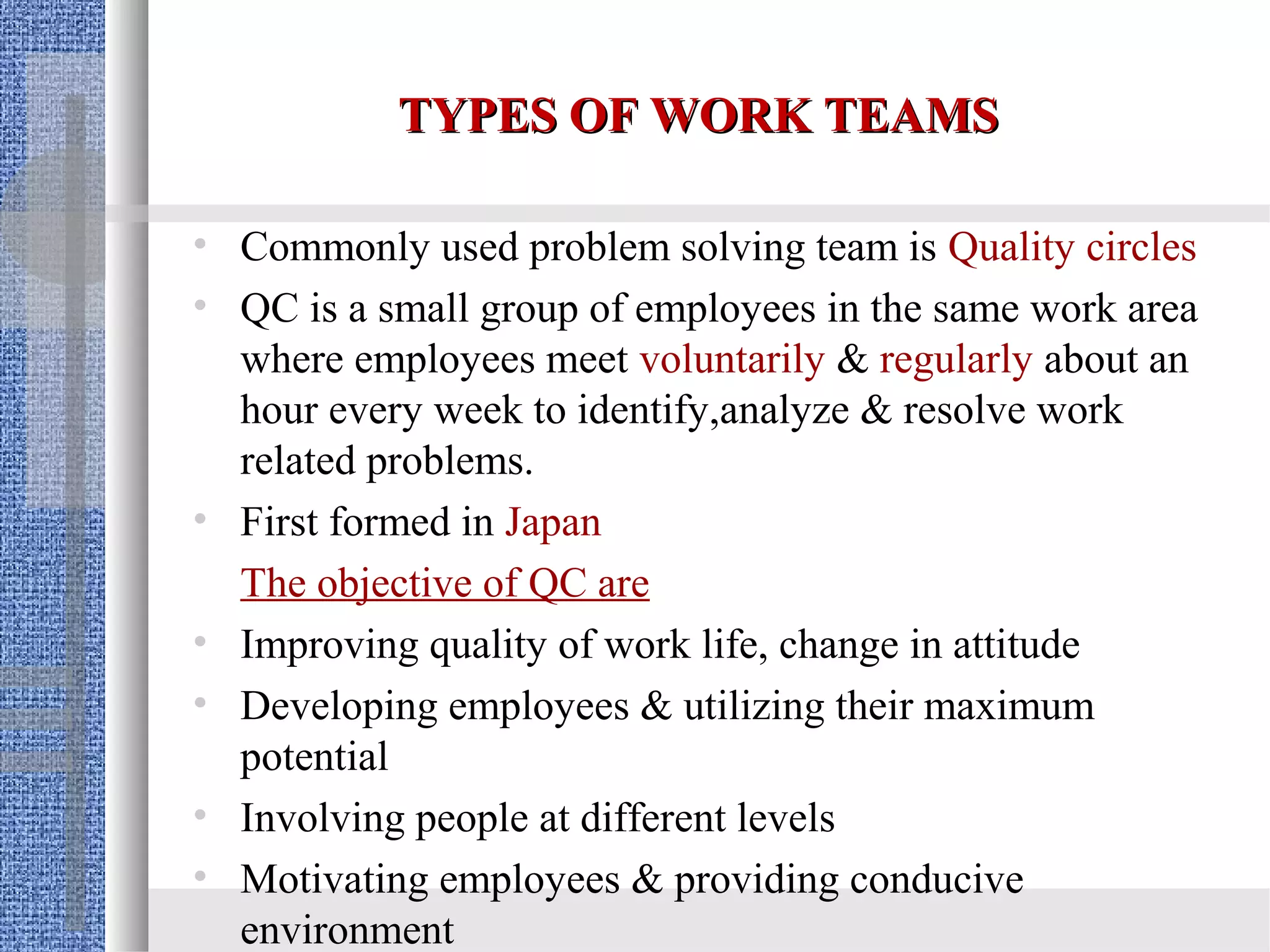 TYPES OF WORK TEAMS

• Commonly used problem solving team is Quality circles
• QC is a small group of employees in the same work area
  where employees meet voluntarily & regularly about an
  hour every week to identify,analyze & resolve work
  related problems.
• First formed in Japan
  The objective of QC are
• Improving quality of work life, change in attitude
• Developing employees & utilizing their maximum
  potential
• Involving people at different levels
• Motivating employees & providing conducive
  environment
 