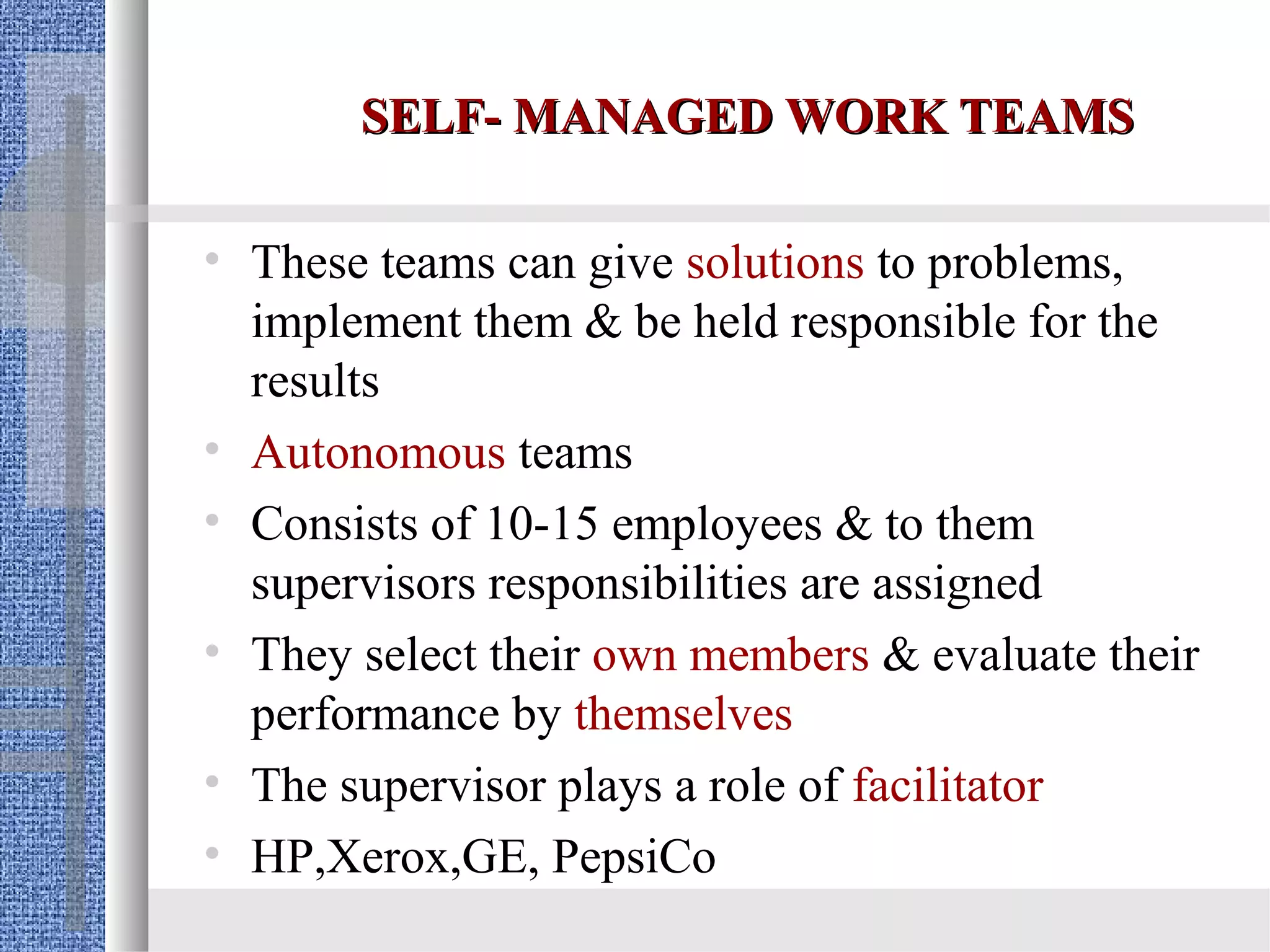 SELF- MANAGED WORK TEAMS

• These teams can give solutions to problems,
  implement them & be held responsible for the
  results
• Autonomous teams
• Consists of 10-15 employees & to them
  supervisors responsibilities are assigned
• They select their own members & evaluate their
  performance by themselves
• The supervisor plays a role of facilitator
• HP,Xerox,GE, PepsiCo
 