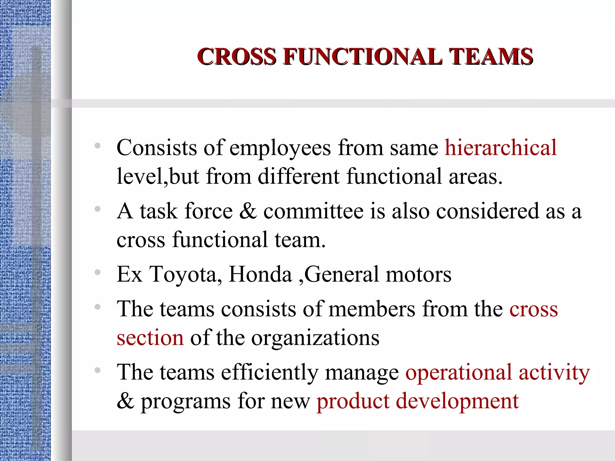 CROSS FUNCTIONAL TEAMS


• Consists of employees from same hierarchical
  level,but from different functional areas.
• A task force & committee is also considered as a
  cross functional team.
• Ex Toyota, Honda ,General motors
• The teams consists of members from the cross
  section of the organizations
• The teams efficiently manage operational activity
  & programs for new product development
 