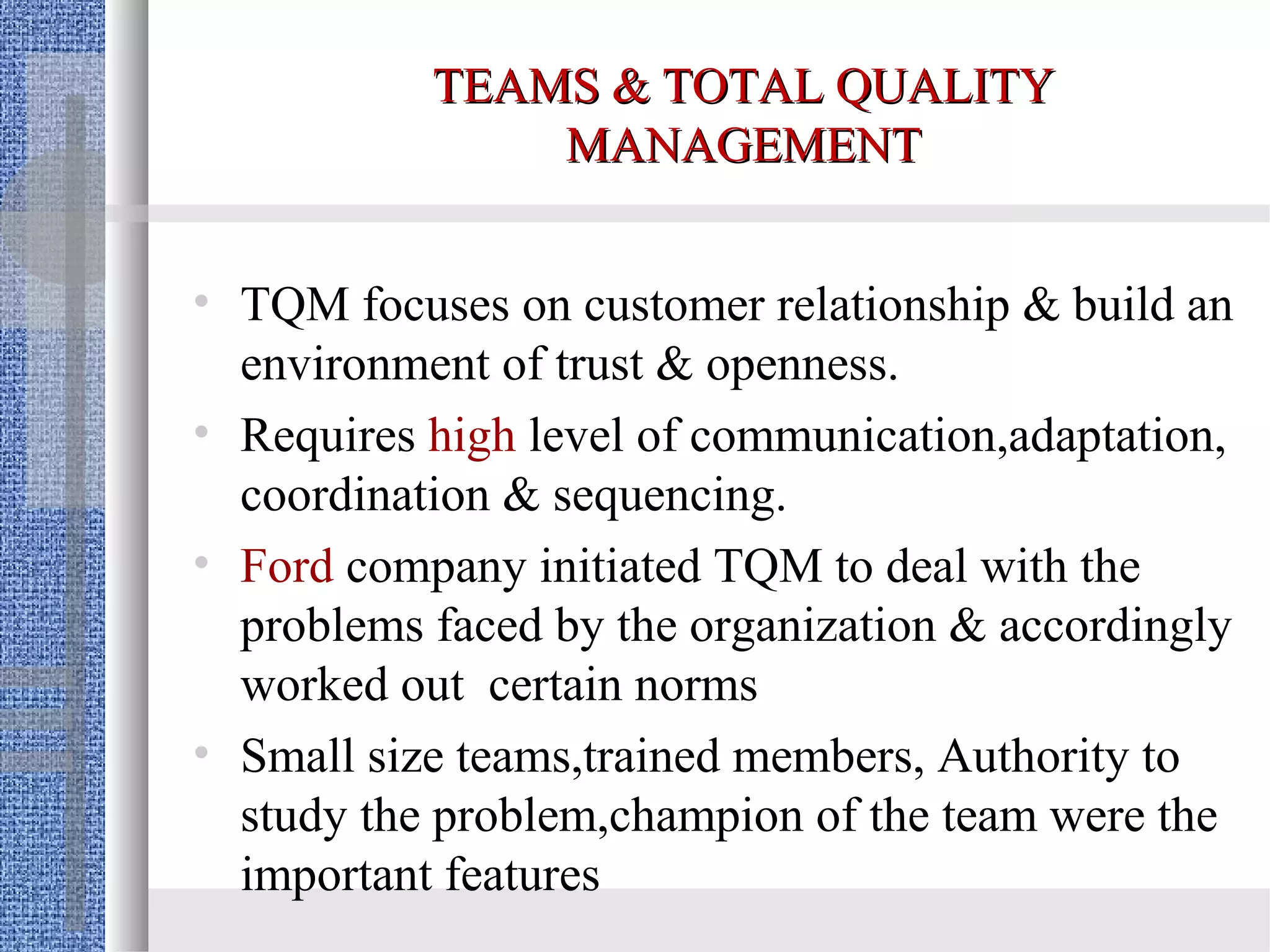 TEAMS & TOTAL QUALITY
               MANAGEMENT


• TQM focuses on customer relationship & build an
  environment of trust & openness.
• Requires high level of communication,adaptation,
  coordination & sequencing.
• Ford company initiated TQM to deal with the
  problems faced by the organization & accordingly
  worked out certain norms
• Small size teams,trained members, Authority to
  study the problem,champion of the team were the
  important features
 