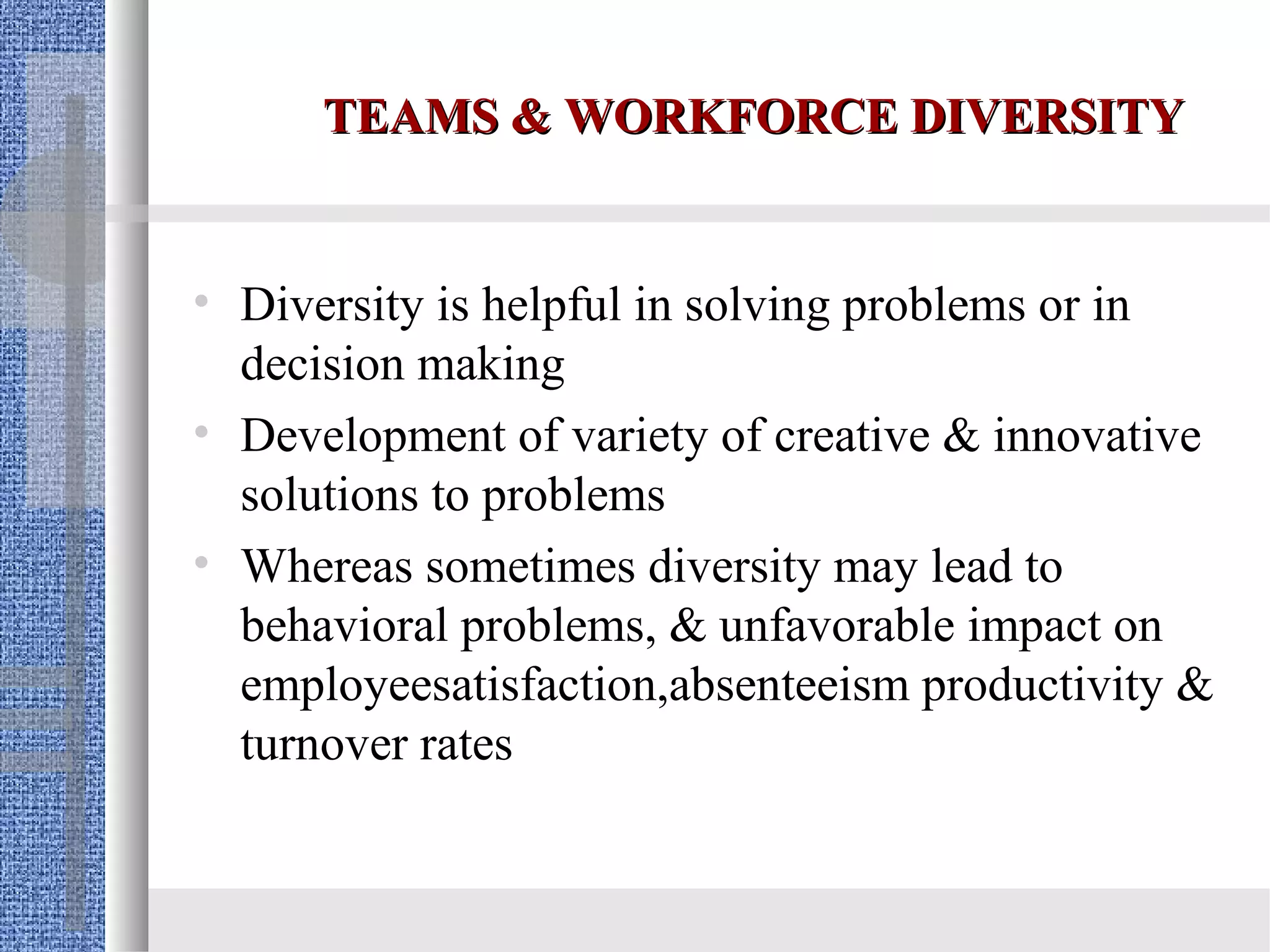 TEAMS & WORKFORCE DIVERSITY


• Diversity is helpful in solving problems or in
  decision making
• Development of variety of creative & innovative
  solutions to problems
• Whereas sometimes diversity may lead to
  behavioral problems, & unfavorable impact on
  employeesatisfaction,absenteeism productivity &
  turnover rates
 