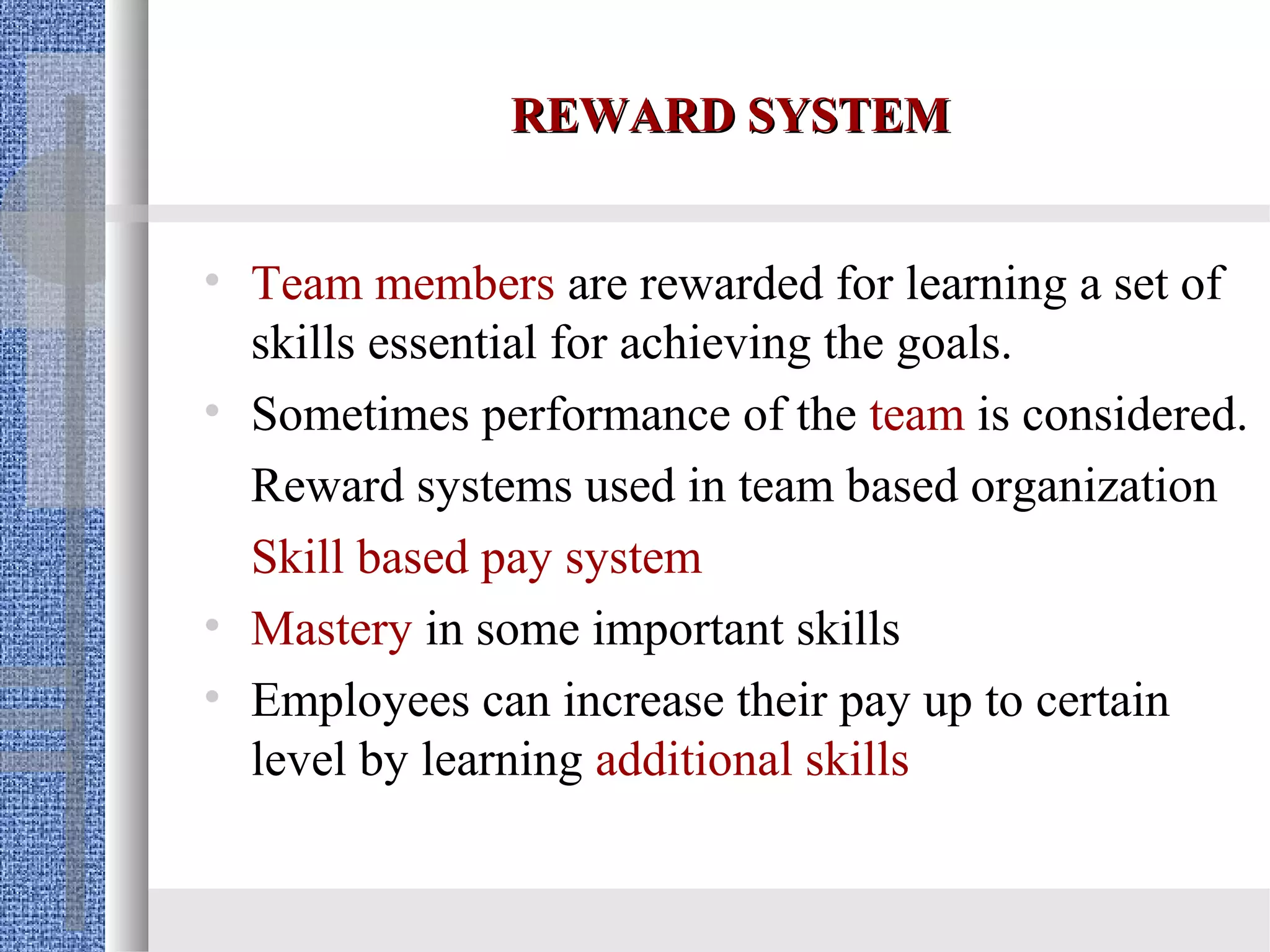 REWARD SYSTEM


• Team members are rewarded for learning a set of
  skills essential for achieving the goals.
• Sometimes performance of the team is considered.
  Reward systems used in team based organization
  Skill based pay system
• Mastery in some important skills
• Employees can increase their pay up to certain
  level by learning additional skills
 