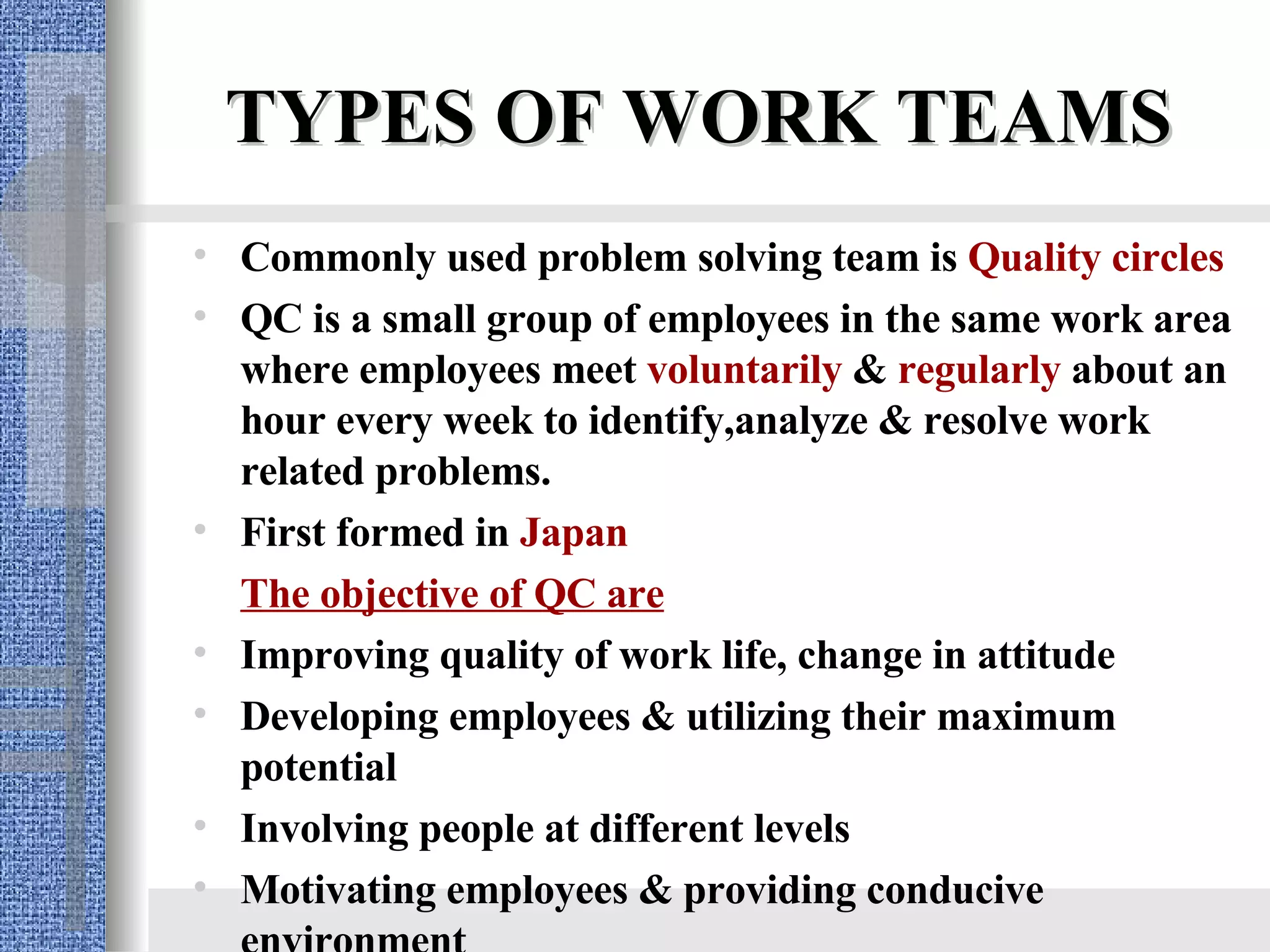TYPES OF WORK TEAMS Commonly used problem solving team is  Quality circles QC is a small group of employees in the same work area where employees meet  voluntarily  &  regularly  about an hour every week to identify,analyze & resolve work related problems. First formed in  Japan The objective of QC are Improving quality of work life, change in attitude Developing employees & utilizing their maximum potential Involving people at different levels Motivating employees & providing conducive environment 