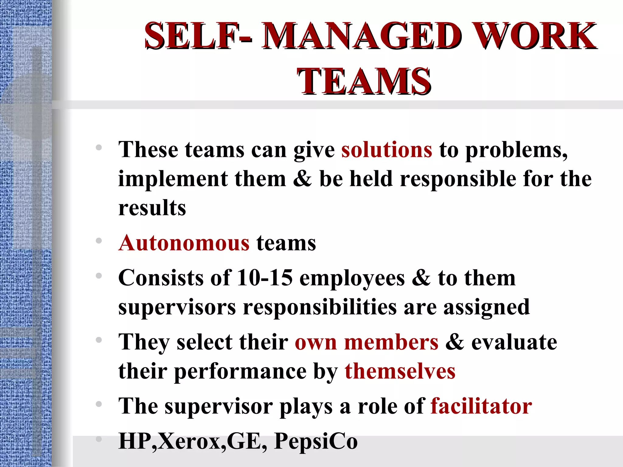 SELF- MANAGED WORK TEAMS   These teams can give  solutions  to problems, implement them & be held responsible for the results   Autonomous  teams Consists of 10-15 employees & to them supervisors responsibilities are assigned They select their  own members  & evaluate their performance by  themselves The supervisor plays a role of  facilitator HP,Xerox,GE, PepsiCo 