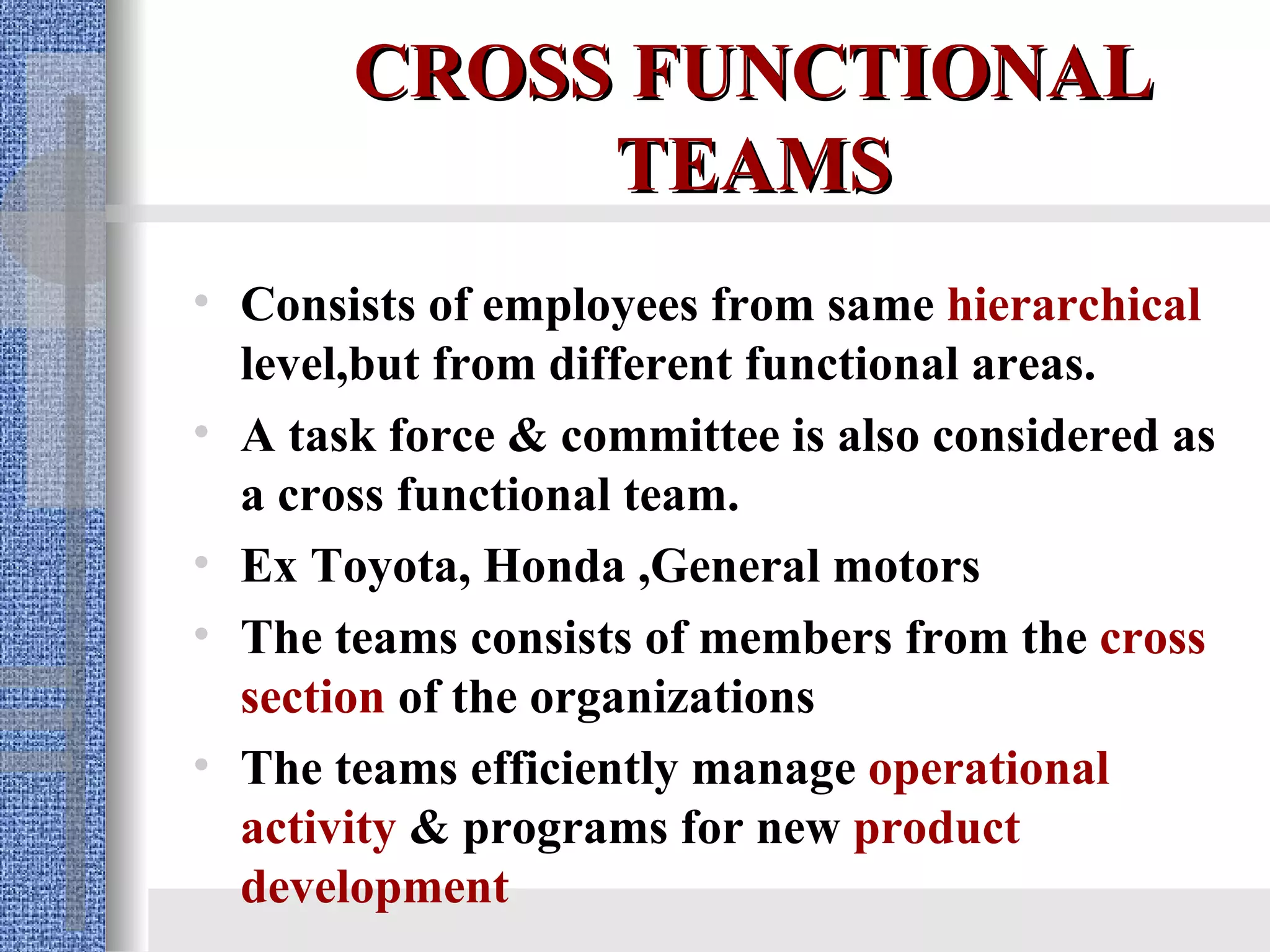 CROSS FUNCTIONAL TEAMS Consists of employees from same  hierarchical  level,but from different functional areas. A task force & committee is also considered as a cross functional team. Ex Toyota, Honda ,General motors The teams consists of members from the  cross section  of the organizations  The teams efficiently manage  operational activity  & programs for new  product development 