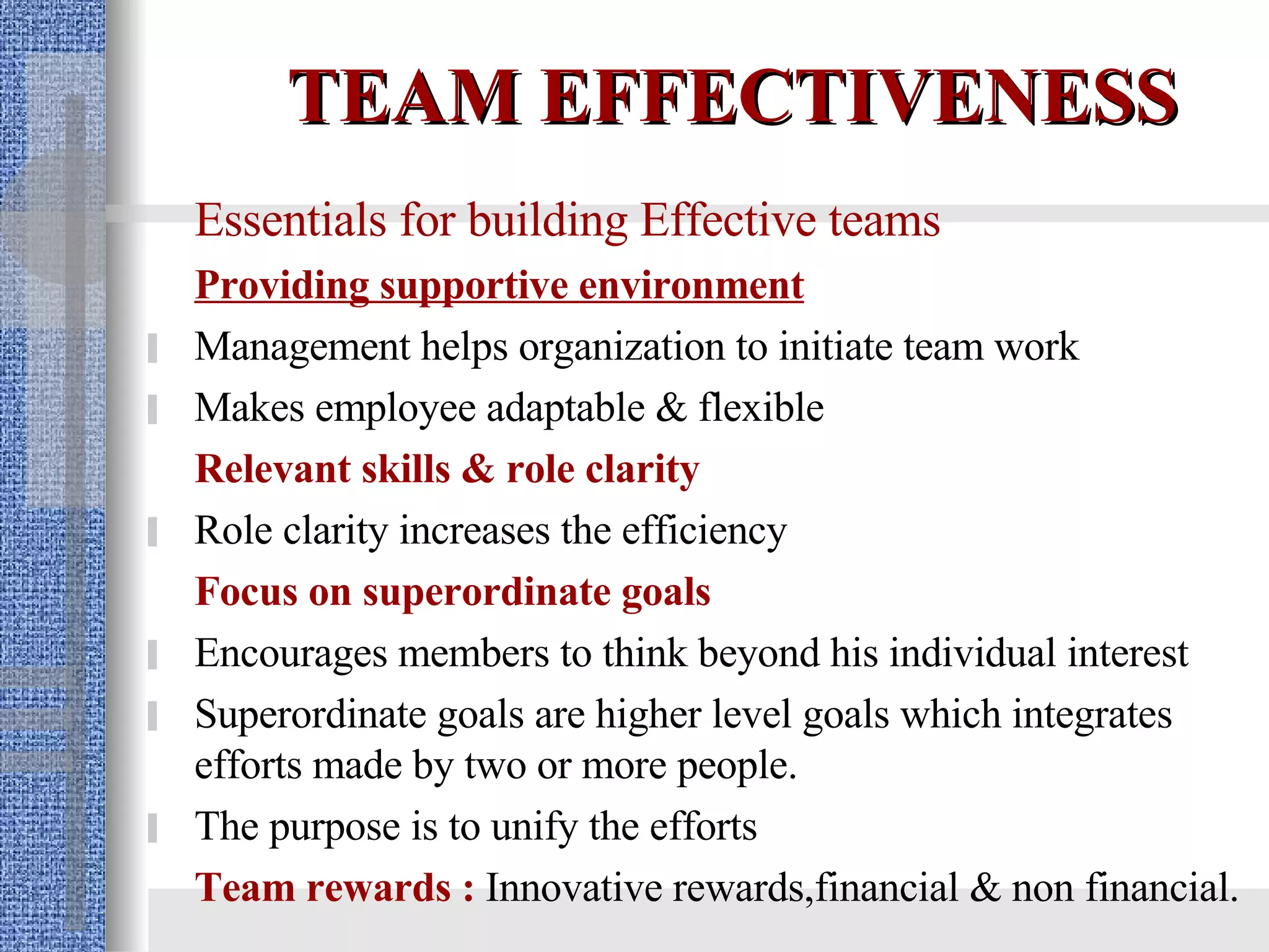 TEAM EFFECTIVENESS Essentials for building Effective teams Providing supportive environment Management helps organization to initiate team work Makes employee adaptable & flexible Relevant skills & role clarity Role clarity   increases the efficiency Focus on superordinate goals Encourages members to think   beyond his   individual interest Superordinate goals are higher level goals which integrates efforts made by two or more people. The purpose is to unify the efforts  Team rewards :   Innovative rewards,financial & non financial.   