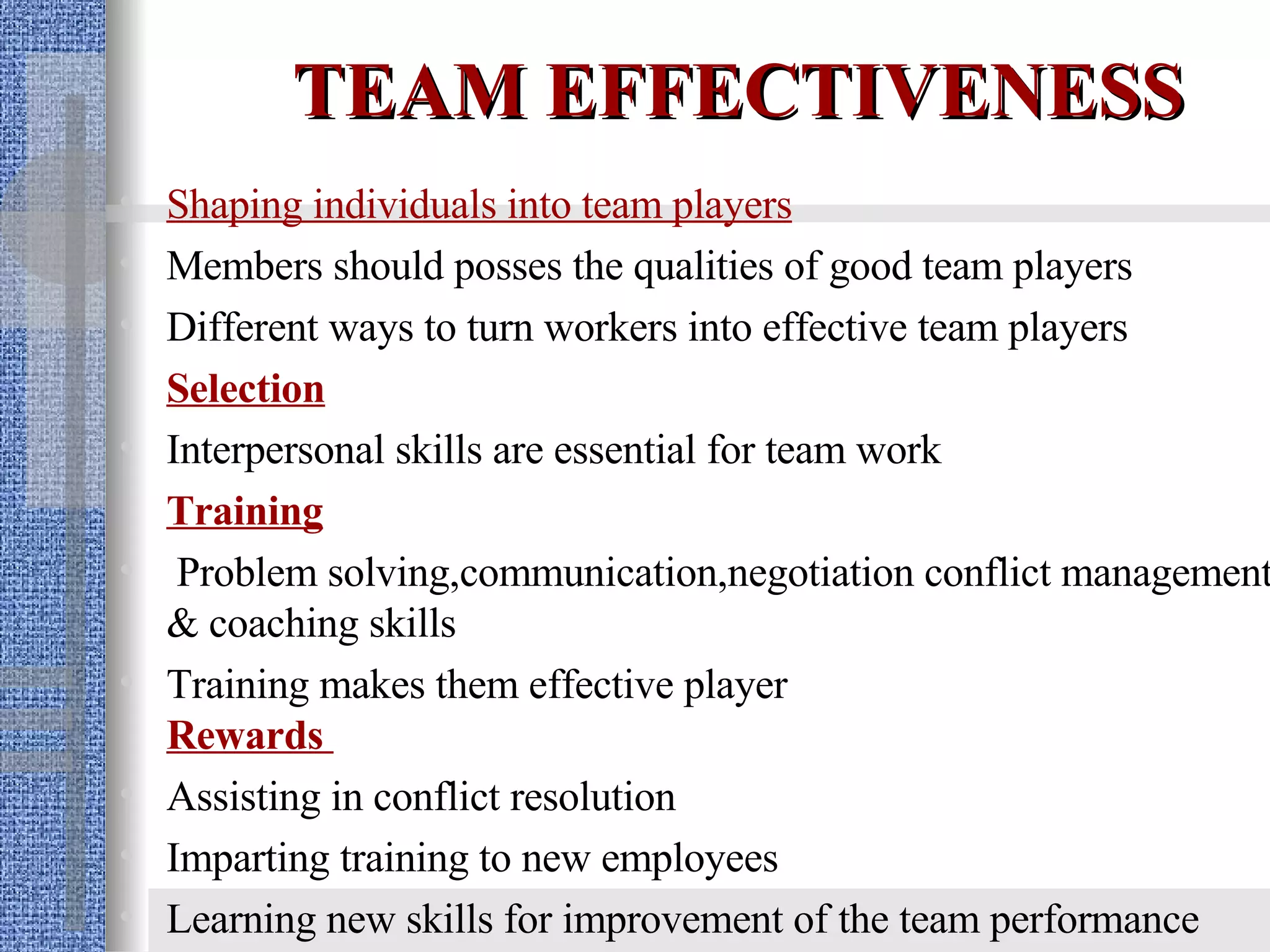 TEAM EFFECTIVENESS Shaping individuals into team players Members should posses the qualities of good team players Different ways to turn workers into effective team players Selection Interpersonal skills are essential for team work Training Problem solving,communication,negotiation conflict management & coaching skills Training makes them effective player  Rewards  Assisting in conflict resolution Imparting training to new employees Learning new skills for improvement of the team performance  