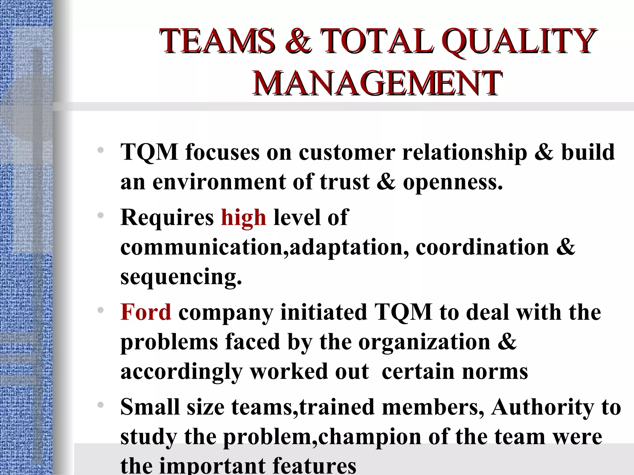 TEAMS & TOTAL QUALITY MANAGEMENT TQM focuses on customer relationship & build an environment of trust & openness. Requires  high  level of communication,adaptation, coordination & sequencing. Ford  company initiated TQM to deal with the problems faced by the organization & accordingly worked out  certain norms Small size teams,trained members, Authority to study the problem,champion of the team were the important features  