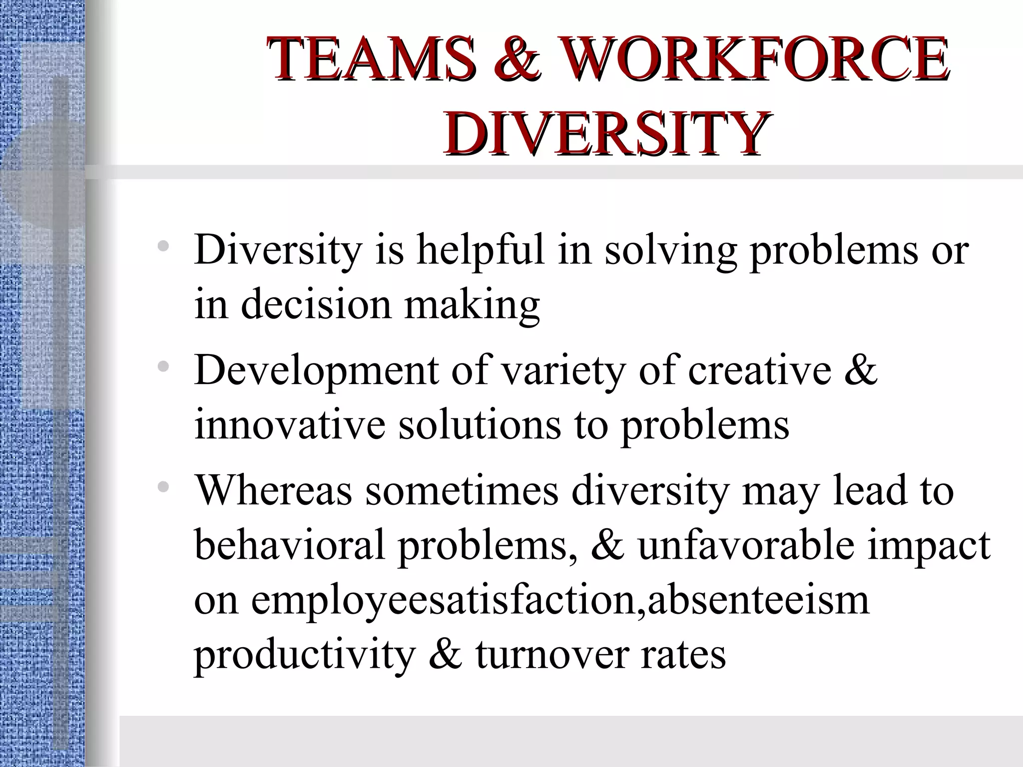 TEAMS & WORKFORCE DIVERSITY Diversity is helpful in solving problems or in decision making Development of variety of creative & innovative solutions to problems Whereas sometimes diversity may lead to behavioral problems, & unfavorable impact on employeesatisfaction,absenteeism productivity & turnover rates 