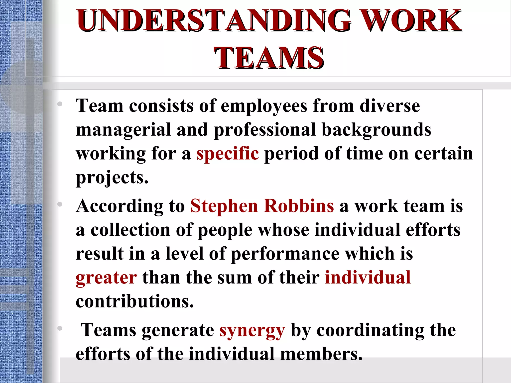 UNDERSTANDING WORK TEAMS Team consists of employees from diverse managerial and professional backgrounds working for a   specific  period of time on certain projects. According to  Stephen Robbins  a work team is a collection of people whose individual efforts result in a level of performance which is  greater  than the sum of their  individual  contributions. Teams generate  synergy  by coordinating the efforts of the individual members. 