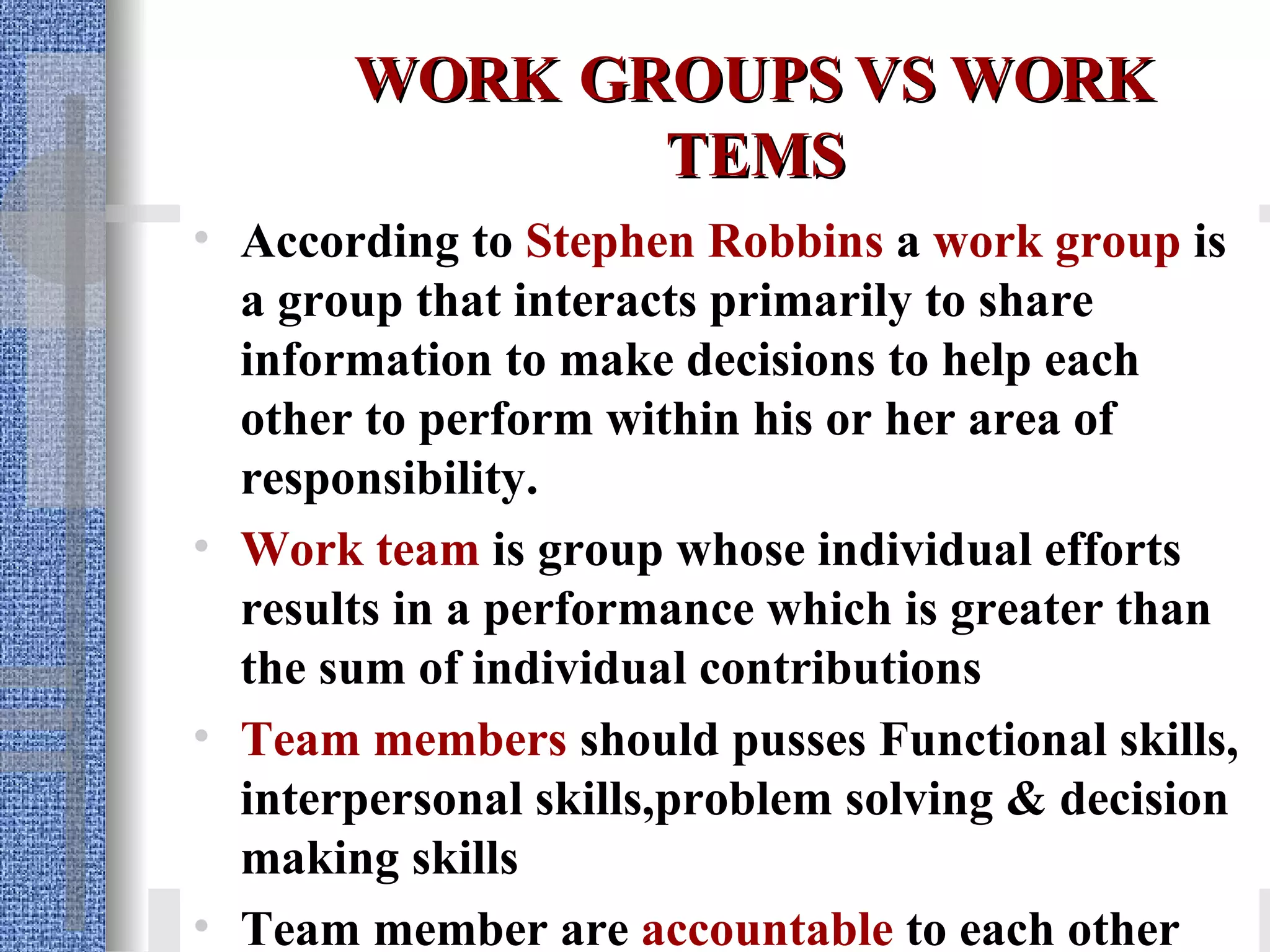 WORK   GROUPS VS WORK TEMS According to  Stephen Robbins   a   work group  is a group that interacts primarily to share information to make decisions to help each other to perform within his or her area of responsibility.  Work team  is group whose individual efforts results in a performance which is greater than the sum of individual contributions Team members  should pusses Functional skills, interpersonal skills,problem solving & decision making skills Team member are  accountable  to each other 