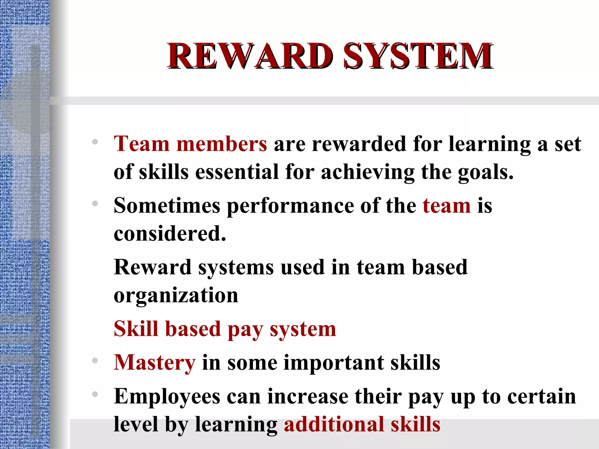 REWARD SYSTEM Team members  are rewarded for learning a set of skills essential for achieving the goals. Sometimes performance of the  team  is considered. Reward systems used in team based organization Skill based pay system   Mastery  in some important skills Employees can increase their pay up to certain level by learning  additional skills 