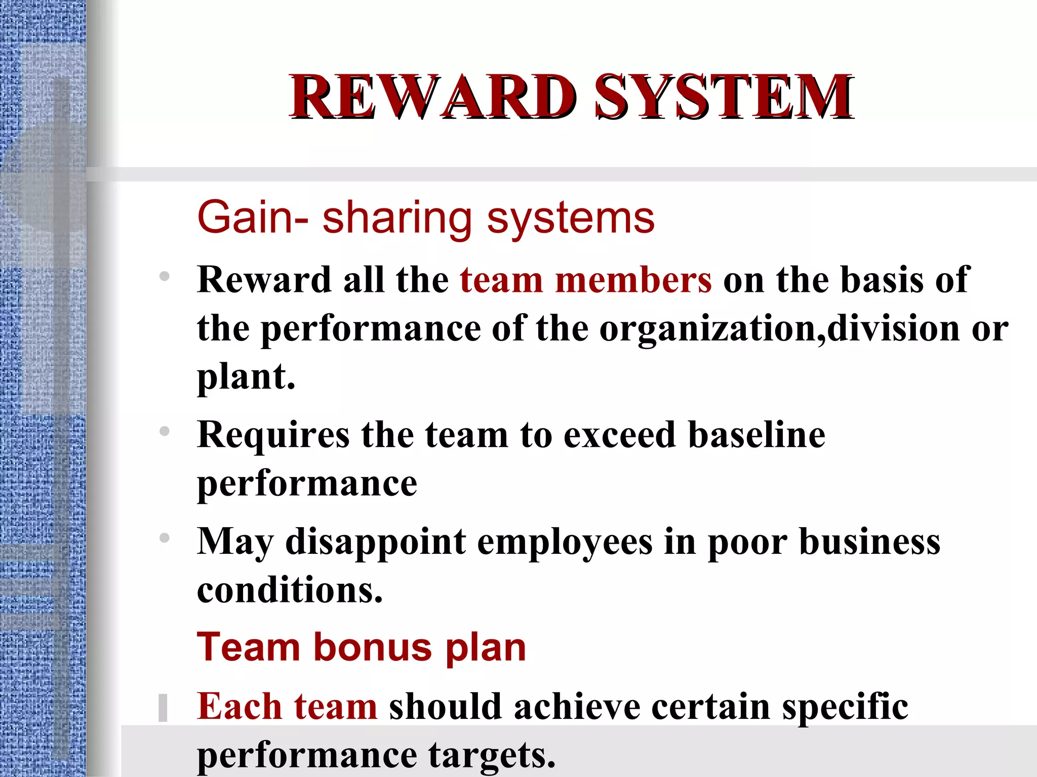 REWARD SYSTEM Gain- sharing systems Reward all the  team members  on the basis of the performance of the organization,division or plant. Requires the team to exceed baseline performance  May disappoint employees in poor business conditions. Team bonus plan Each team  should achieve certain specific performance targets.  