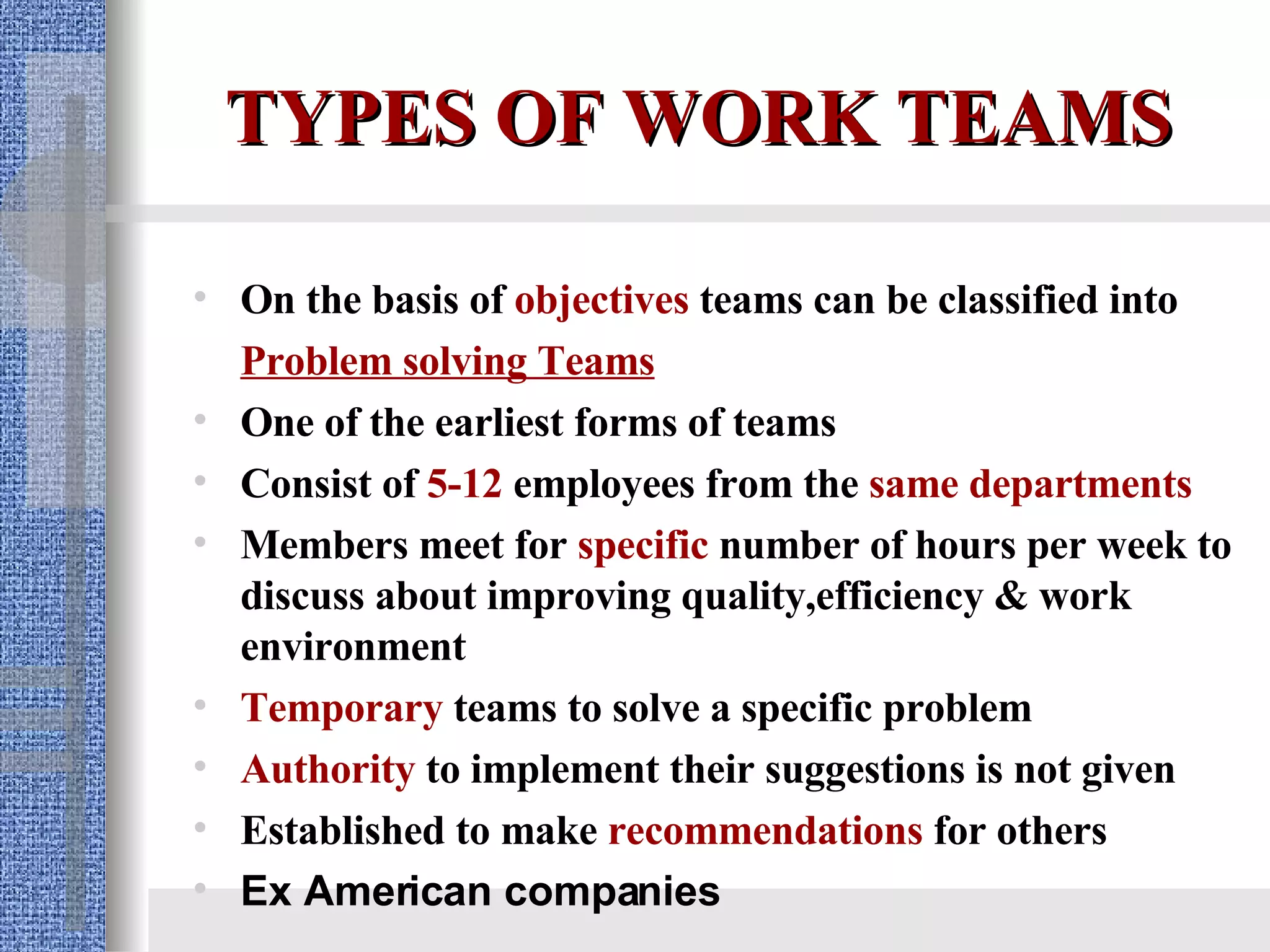 TYPES OF WORK TEAMS On the basis of  objectives  teams can be classified into  Problem solving Teams One of the earliest forms of teams Consist of  5-12  employees from the  same departments   Members meet for  specific  number of hours per week to discuss about improving quality,efficiency & work environment Temporary  teams to solve a specific problem Authority   to implement their suggestions is not given   Established to make  recommendations   for others Ex American companies  