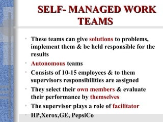 SELF- MANAGED WORK TEAMS   These teams can give  solutions  to problems, implement them & be held responsible for the results   Autonomous  teams Consists of 10-15 employees & to them supervisors responsibilities are assigned They select their  own members  & evaluate their performance by  themselves The supervisor plays a role of  facilitator HP,Xerox,GE, PepsiCo 