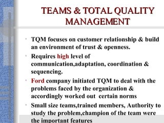 TEAMS & TOTAL QUALITY MANAGEMENT TQM focuses on customer relationship & build an environment of trust & openness. Requires  high  level of communication,adaptation, coordination & sequencing. Ford  company initiated TQM to deal with the problems faced by the organization & accordingly worked out  certain norms Small size teams,trained members, Authority to study the problem,champion of the team were the important features  