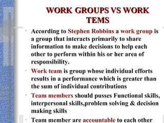 WORK   GROUPS VS WORK TEMS According to  Stephen Robbins   a   work group  is a group that interacts primarily to share information to make decisions to help each other to perform within his or her area of responsibility.  Work team  is group whose individual efforts results in a performance which is greater than the sum of individual contributions Team members  should pusses Functional skills, interpersonal skills,problem solving & decision making skills Team member are  accountable  to each other 