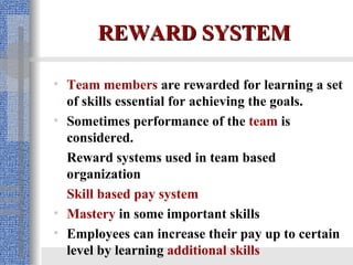 REWARD SYSTEM Team members  are rewarded for learning a set of skills essential for achieving the goals. Sometimes performance of the  team  is considered. Reward systems used in team based organization Skill based pay system   Mastery  in some important skills Employees can increase their pay up to certain level by learning  additional skills 