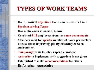 TYPES OF WORK TEAMS On the basis of  objectives  teams can be classified into  Problem solving Teams One of the earliest forms of teams Consist of  5-12  employees from the  same departments   Members meet for  specific  number of hours per week to discuss about improving quality,efficiency & work environment Temporary  teams to solve a specific problem Authority   to implement their suggestions is not given   Established to make  recommendations   for others Ex American companies  