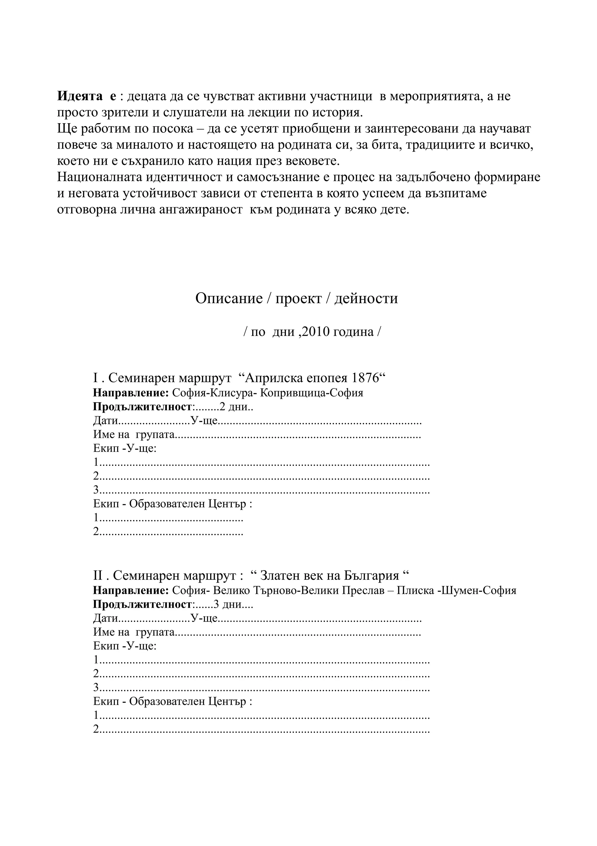 Идеята е : децата да се чувстват активни участници в мероприятията, а не
просто зрители и слушатели на лекции по история.
Ще работим по посока – да се усетят приобщени и заинтересовани да научават
повече за миналото и настоящето на родината си, за бита, традициите и всичко,
което ни е съхранило като нация през вековете.
Националната идентичност и самосъзнание е процес на задълбочено формиране
и неговата устойчивост зависи от степента в която успеем да възпитаме
отговорна лична ангажираност към родината у всяко дете.




                                      Описание / проект / дейности

                                                      / по дни ,2010 година /


     I . Семинарен маршрут “Априлска епопея 1876“
     Направление: София-Клисура- Копривщица-София
     Продължителност:........2 дни..
     Дати........................У-ще....................................................................
     Име на групата..................................................................................
     Екип -У-ще:
     1..............................................................................................................
     2..............................................................................................................
     3..............................................................................................................
     Екип - Образователен Център :
     1................................................
     2................................................


     II . Семинарен маршрут : “ Златен век на България “
     Направление: София- Велико Търново-Велики Преслав – Плиска -Шумен-София
     Продължителност:......3 дни....
     Дати........................У-ще....................................................................
     Име на групата..................................................................................
     Екип -У-ще:
     1..............................................................................................................
     2..............................................................................................................
     3..............................................................................................................
     Екип - Образователен Център :
     1..............................................................................................................
     2..............................................................................................................
 